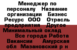 Менеджер по персоналу › Название организации ­ Бизнес Ресурс, ООО › Отрасль предприятия ­ Другое › Минимальный оклад ­ 35 000 - Все города Работа » Вакансии   . Амурская обл.,Мазановский р-н